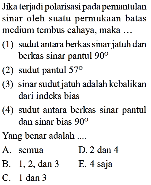 Jika terjadi polarisasi pada pemantulan sinar oleh suatu permukaan batas medium tembus cahaya, maka ...(1) sudut antara berkas sinar jatuh dan berkas sinar pantul  90 (2) sudut pantul  57 (3) sinar sudut jatuh adalah kebalikan dari indeks bias(4) sudut antara berkas sinar pantul dan sinar bias  90 Yang benar adalah ....