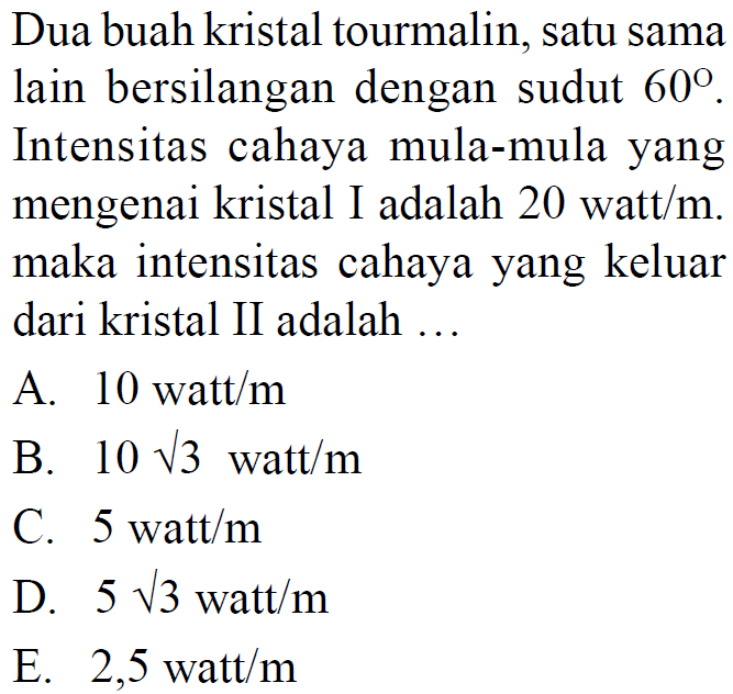 Dua buah kristal tourmalin, satu sama lain bersilangan dengan sudut 60. Intensitas cahaya mula-mula yang mengenai kristal I adalah 20 watt/m. maka intensitas cahaya yang keluar dari kristal II adalah ...