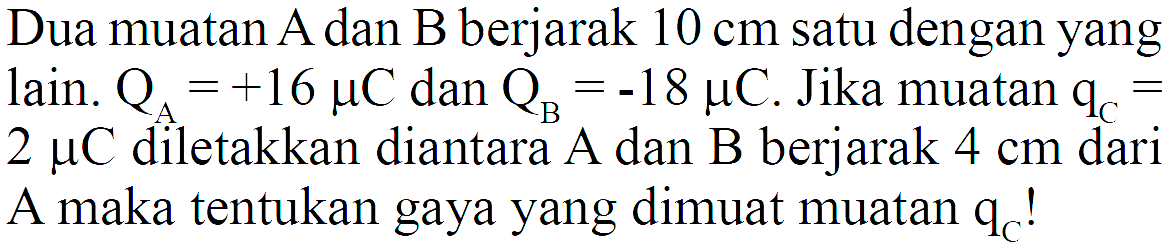 Dua muatan A dan B berjarak  10 cm  satu dengan yang lain.  QA=+16 mikro C dan QB=-18 mikro C. Jika muatan qC=2 mikro C diletakkan diantara A dan B berjarak  4 cm  dari A maka tentukan gaya yang dimuat muatan  qC  !