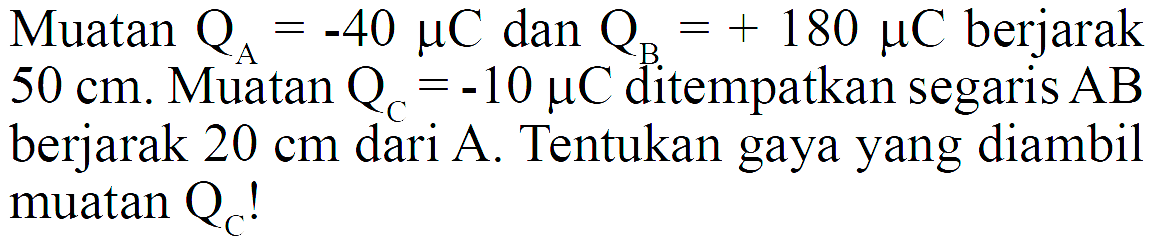 Muatan  QA=-40 mikro C dan QB=+180 mikro C  berjarak  50 cm . Muatan  QC=-10 mikro C  ditempatkan segaris  AB  berjarak 20 cm dari  A. Tentukan gaya yang diambil muatan  QC!