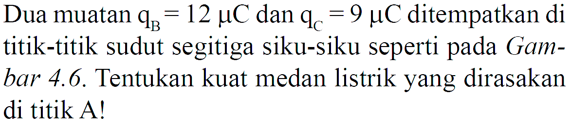 Dua muatan  qB=12 mikro C dan  qC=9 mikro C ditempatkan di titik-titik sudut segitiga siku-siku seperti pada Gambar 4.6. Tentukan kuat medan listrik yang dirasakan di titik A!