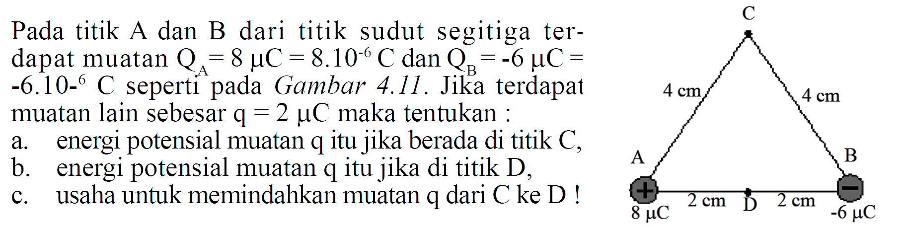 Pada titik A dan B dari titik sudut segitiga terdapat muatan  QA=8 muC=8.10^(-6) C  dan  QB=-6 muC=-6.10^(-6) C  seperti pada Gambar 4.11. Jika terdapat muatan lain sebesar  q=2 muC  maka tentukan:a. energi potensial muatan q itu jika berada di titik  C , b. energi potensial muatan q itu jika di titik D,c. usaha untuk memindahkan muatan q dari C ke D! C 4 cm 4 cm A B 8 muC 2 cm D 2 cm -6 muC