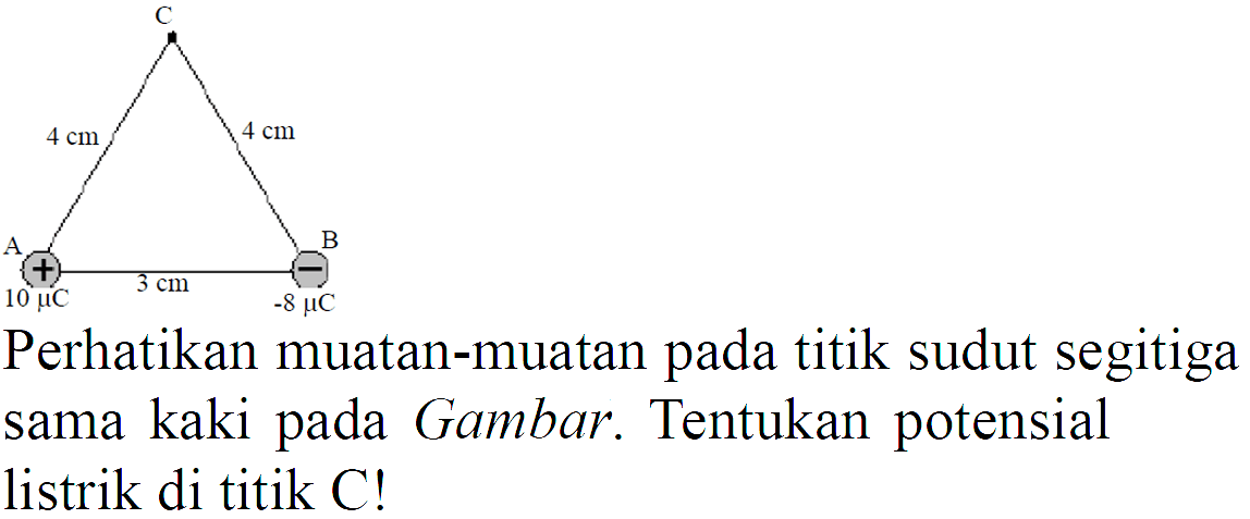 C 4 cm 4 cm 
A + 10 mikro C 3 cm B - -8 mikro C 
Perhatikan muatan-muatan pada titik sudut segitiga sama kaki pada Gambar. Tentukan potensial listrik di titik C!