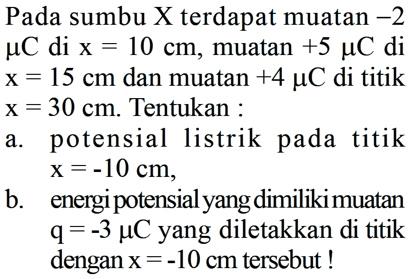 Pada sumbu X terdapat muatan -2 mikro C di x = 10 cm, muatan +5 mikro C di x = 15 cm dan muatan +4 mikro C di titik x = 30 cm. Tentukan : 
a. potensial listrik pada titik x = -10 cm, 
b. energi potensial yang dimiliki muatan q = -3 mikro C yang diletakkan di titik dengan x = -10 cm tersebut !