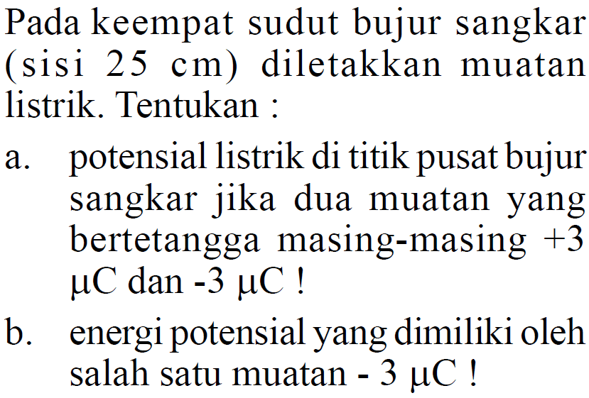 Pada keempat sudut bujur sangkar (sisi 25 cm) diletakkan muatan listrik. Tentukan : a. potensial listrik di titik pusat bujur sangkar jika dua muatan yang bertetangga masing-masing +3 muC dan -3 muC! b. energi potensial yang dimiliki oleh salah satu muatan -3 muC!