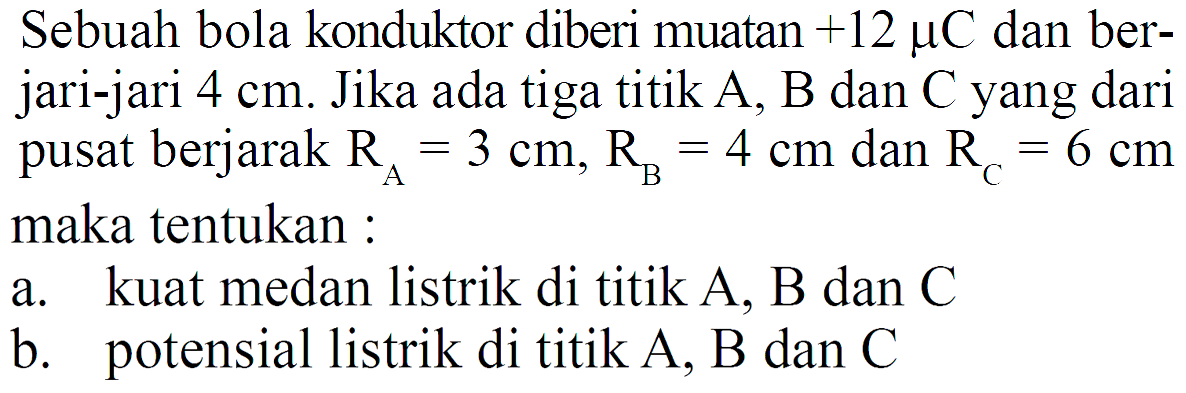 Sebuah bola konduktor diberi muatan  +12 muC  dan berjari-jari  4 cm . Jika ada tiga titik A, B dan C yang dari pusat berjarak  RA=3 cm, RB=4 cm  dan  RC=6 cm  maka tentukan :a. kuat medan listrik di titik A, B dan Cb. potensial listrik di titik A, B dan C