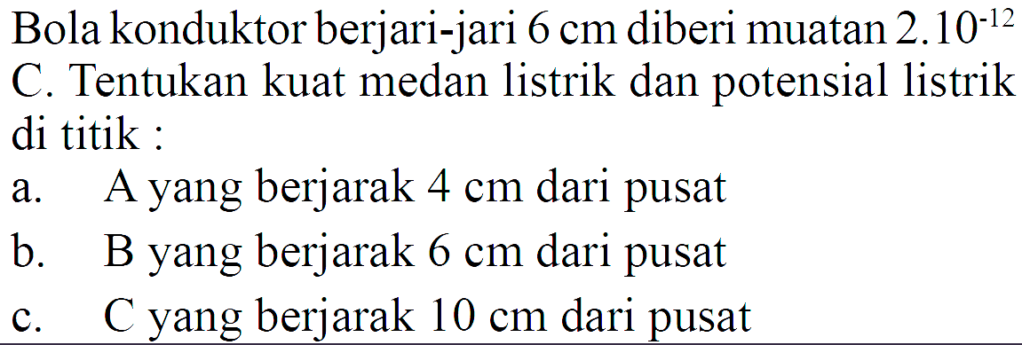 Bola konduktor berjari-jari 6 cm diberi muatan 2.10^(-12) C. Tentukan kuat medan listrik dan potensial listrik di titik : 
a. A yang berjarak 4 cm dari pusat 
b. B yang berjarak 6 cm dari pusat 
c. C yang berjarak 10 cm dari pusat 