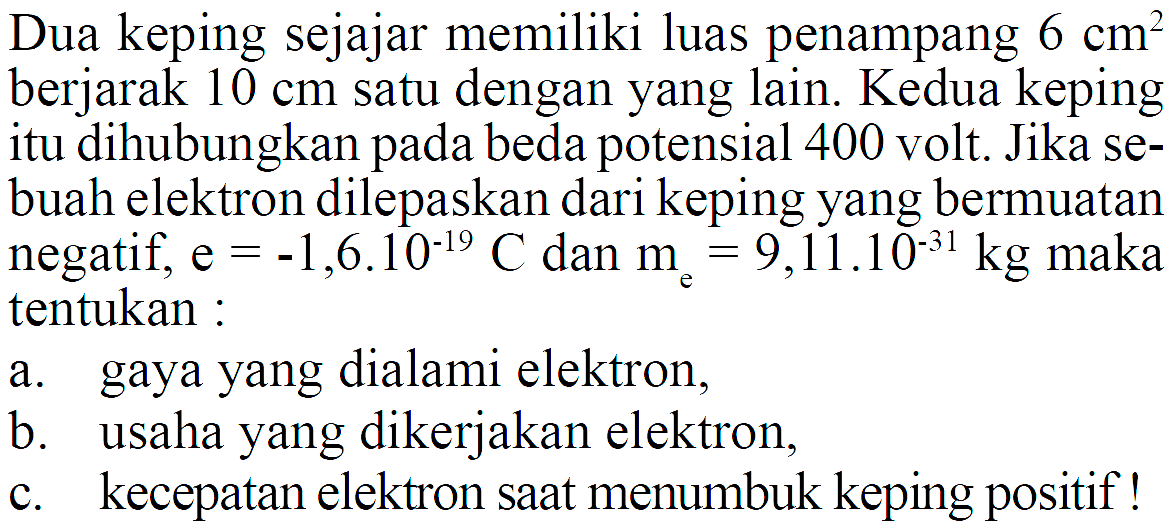 Dua keping sejajar memiliki luas penampang  6 cm^2  berjarak  10 cm  satu dengan yang lain. Kedua keping itu dihubungkan pada beda potensial 400 volt. Jika sebuah elektron dilepaskan dari keping yang bermuatan negatif,  e=-1,6.10^(-19) C  dan  me=9,11.10^(-31) kg  maka tentukan :a. gaya yang dialami elektron,b. usaha yang dikerjakan elektron,c. kecepatan elektron saat menumbuk keping positif !