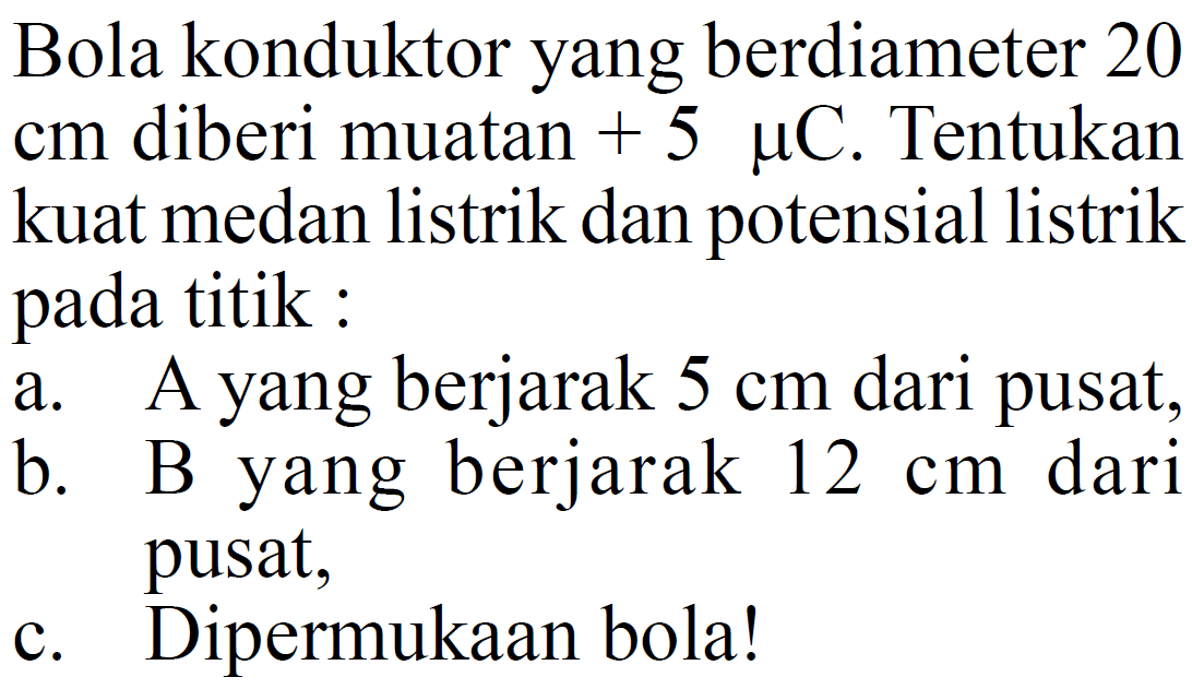 Bola konduktor yang berdiameter 20  cm  diberi muatan  +5 muC . Tentukan kuat medan listrik dan potensial listrik pada titik:a. A yang berjarak  5 cm  dari pusat,b. B yang berjarak  12 cm  dari pusat,c. Dipermukaan bola!