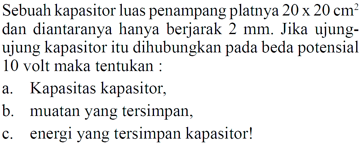 Sebuah kapasitor luas penampang platnya 20 x 20 cm^2 dan diantaranya hanya berjarak 2 mm. Jika ujung-ujung kapasitor itu dihubungkan pada beda potensial 10 volt maka tentukan: a. Kapasitas kapasitor, b. muatan yang tersimpan, c. energi yang tersimpan kapasitor!