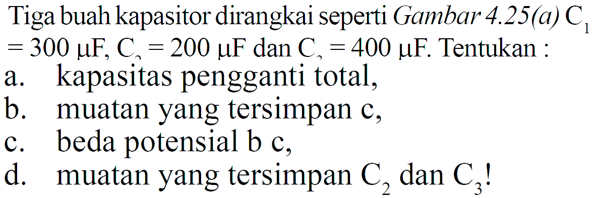 Tiga buah kapasitor dirangkai seperti Gambar  4.25(a) C1=300 muF, C=200 muF  dan  C=400 muF . Tentukan :a. kapasitas pengganti total,b. muatan yang tersimpan c,c. beda potensial b c,d. muatan yang tersimpan  C2  dan  C3 ! 