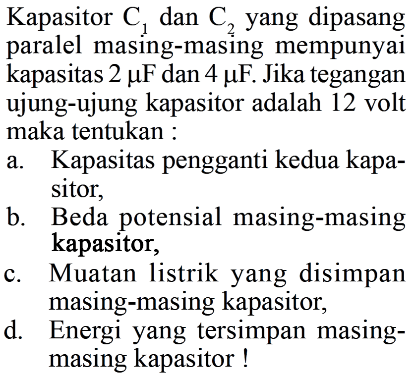 Kapasitor C1 dan C2 yang dipasang paralel masing-masing mempunyai kapasitas 2 mu F dan 4 mu F. Jika tegangan ujung-ujung kapasitor adalah 12 volt maka tentukan : a. Kapasitas pengganti kedua sitor, b. Beda potensial masing-masing kapasitor, c. Muatan listrik yang disimpan masing-masing kapasitor; d. Energi yang tersimpan masing-masing kapasitor !