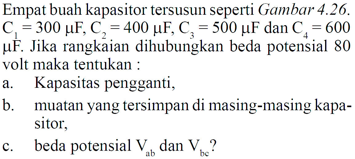 Empat buah kapasitor tersusun seperti Gambar  4.26 .C1=300 muF, C2=400 muF, C3=500 muF  dan  C4=600 muF .  Jika rangkaian dihubungkan beda potensial 80 volt maka tentukan :a. Kapasitas pengganti,b. muatan yang tersimpan di masing-masing kapa-sitor,c. beda potensial  Vab  dan  Vbc  ?