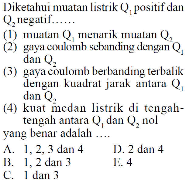 Diketahui muatan listrik Q1 positif dan Q2 negatif....... (1) muatan Q1 menarik muatan Q2 (2) gaya coulomb sebanding dengan Q1 dan Q2 (3) gaya coulomb berbanding terbalik dengan kuadrat jarak antara Q1 dan Q2 (4) kuat medan listrik di tengah- tengah antara Q1 dan Q2 nol yang benar adalah ..... 