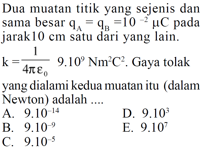 Dua muatan titik yang sejenis dan sama besar qA = qB = 10^2 muC pada jarak 10 cm satu dari yang lain. k = 1/(4piepsilon0) 9.10^9. Nm^2C^2. Gaya tolak yang dialami kedua muatan itu (dalam Newton) adalah ....