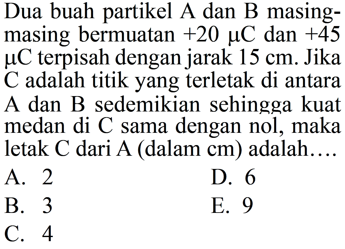 Dua buah partikel A dan B masingmasing bermuatan  +20 muC  dan  +45 muC  terpisah dengan jarak  15 cm . Jika  C  adalah titik yang terletak di antara A dan B sedemikian sehingga kuat medan di C sama dengan nol, maka letak  C  dari  A (dalam  cm) adalah....