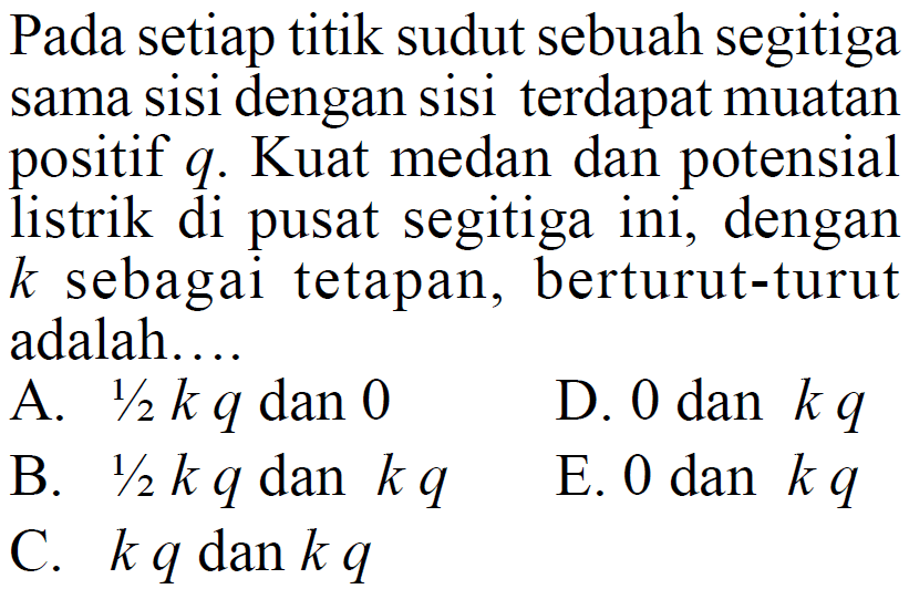 Pada setiap titik sudut sebuah segitigasama sisi dengan sisi terdapat muatanpositif  q .  Kuat medan dan potensiallistrik di pusat segitiga ini, dengan k  sebagai tetapan, berturut-turutadalah...