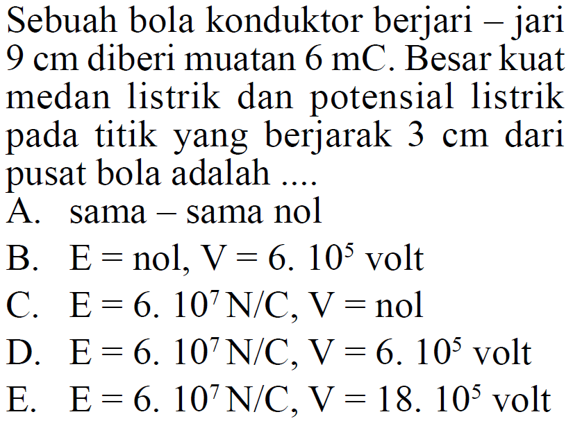 Sebuah bola konduktor berjari - jari  9 cm  diberi muatan  6 mC . Besar kuat medan listrik dan potensial listrik pada titik yang berjarak  3 cm  dari pusat bola adalah ....