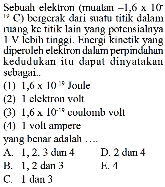 Sebuah elektron (muatan -1,6x10^(-19) C) bergerak dari suatu titik dalam ruang ke titik lain yang potensialnya  1 V  lebih tinggi. Energi kinetik yang diperoleh elektron dalam perpindahan kedudukan itu dapat dinyatakan sebagai.. (1) 1,6x10^(-19)  Joule (2) 1 elektron volt (3) 1,6x10^(-19)  coulomb volt (4) 1 volt ampere yang benar adalah .... A. 1,2,3  dan 4 D. 2 dan 4 B. 1,2 dan 3 E. 4 C. 1 dan 3 