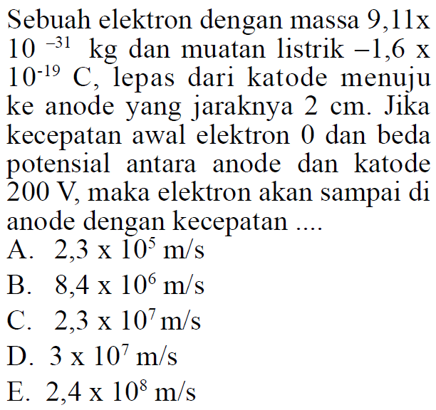 Sebuah elektron dengan massa  9,11x10^(-31) kg  dan muatan listrik  -1,6x10^(-19) C , lepas dari katode menuju ke anode yang jaraknya  2 cm . Jika kecepatan awal elektron 0 dan beda potensial antara anode dan katode  200 V , maka elektron akan sampai di anode dengan kecepatan ....