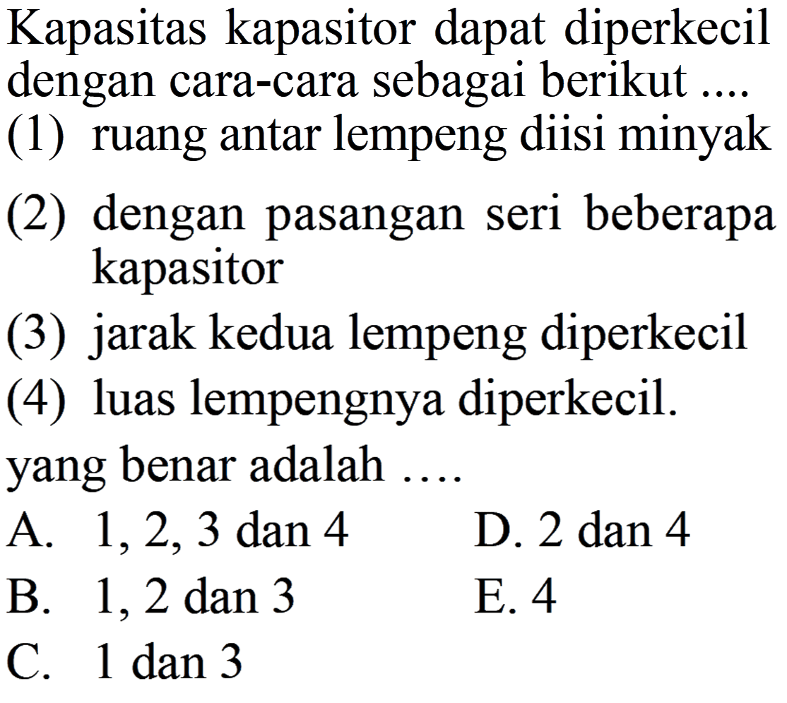 Kapasitas kapasitor dapat diperkecil dengan cara-cara sebagai berikut ... (1) ruang antar lempeng diisi minyak (2) dengan pasangan seri beberapa kapasitor (3) jarak kedua lempeng diperkecil (4) luas lempengnya diperkecil. yang benar adalah ...