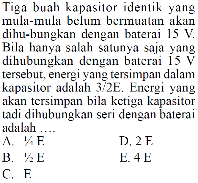 Tiga buah kapasitor identik yang mula-mula belum bermuatan akan dihu-bungkan dengan baterai  15 V . Bila hanya salah satunya saja yang dihubungkan dengan baterai  15 V  tersebut, energi yang tersimpan dalam kapasitor adalah 3/2E. Energi yang akan tersimpan bila ketiga kapasitor tadi dihubungkan seri dengan baterai adalah