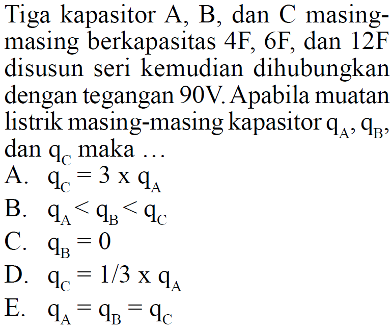 Tiga kapasitor A, B, dan C masingmasing berkapasitas 4F, 6F, dan 12F disusun seri kemudian dihubungkan dengan tegangan 90V. Apabila muatan listrik masing-masing kapasitor  qA, qB , dan  qC  maka ... A.  qC=3xqA B.  qA<qB<qC C.  qB=0 D.  qC=1/3 xqA E.  qA=qB=qC 