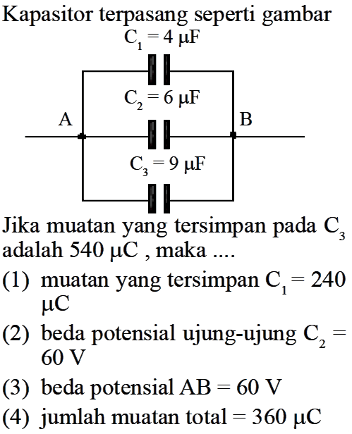 Kapasitor terpasang seperti gambar  C1=4 muF C2=6 muF A B C3=9 muF  Jika muatan yang tersimpan pada  C3  adalah  540 muC , maka ....(1) muatan yang tersimpan  C1=240 muC (2) beda potensial ujung-ujung  C2=60 V  (3) beda potensial AB=60 V  (4) jumlah muatan total=360 muC  