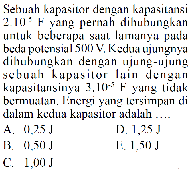 Sebuah kapasitor dengan kapasitansi  2.10^(-5) F  yang pernah dihubungkan untuk beberapa saat lamanya pada beda potensial  500 V . Kedua ujungnya dihubungkan dengan ujung-ujung sebuah kapasitor lain dengan kapasitansinya  3.10^(-5) F  yang tidak bermuatan. Energi yang tersimpan di dalam kedua kapasitor adalah ....