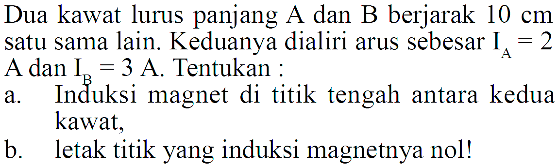 Dua kawat lurus panjang A dan B berjarak  10 cm  satu sama lain. Keduanya dialiri arus sebesar  IA=2  A dan  IB=3 A . Tentukan :a. Induksi magnet di titik tengah antara kedua kawat.b. letak titik yang induksi magnetnya nol!