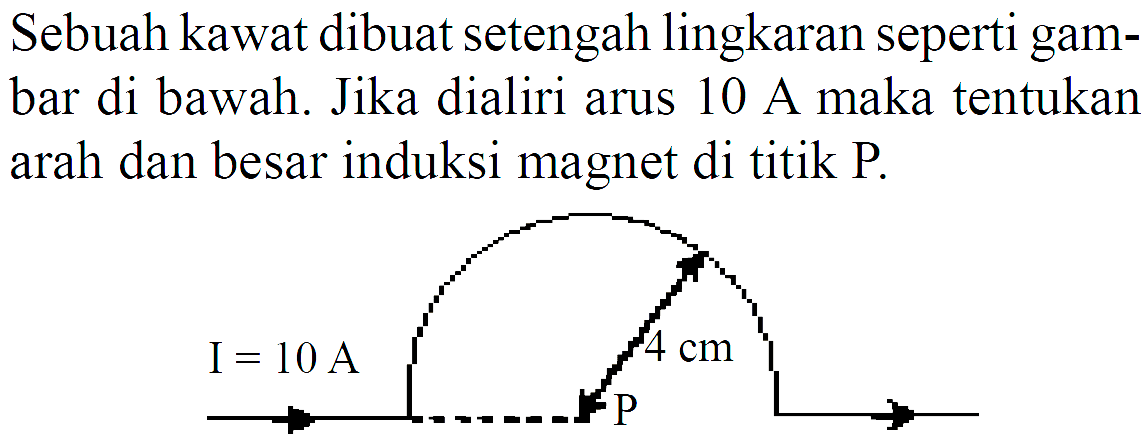 Sebuah kawat dibuat setengah lingkaran seperti gambar di bawah. Jika dialiri arus 10 A maka tentukan arah dan besar induksi magnet di titik  P . 4 cm I=10 A P