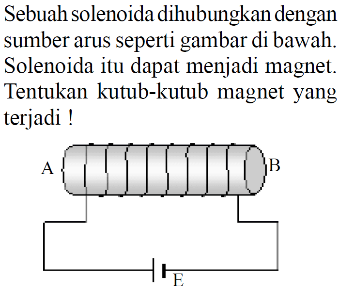Sebuah solenoida dihubungkan dengan sumber arus seperti gambar di bawah. Solenoida itu dapat menjadi magnet. Tentukan kutub-kutub magnet yang terjadi ! A B E 