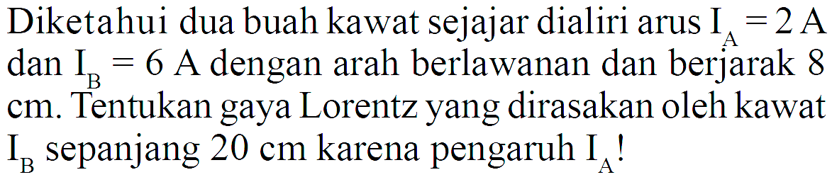 Diketahui dua buah kawat sejajar dialiri arus  IA=2 A  dan  IB=6 A dengan arah berlawanan dan berjarak 8  cm . Tentukan gaya Lorentz yang dirasakan oleh kawat  IB  sepanjang  20 cm  karena pengaruh  IA  !