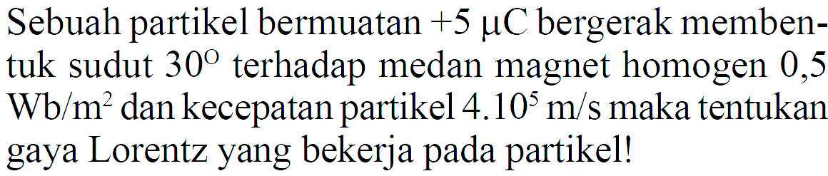 Sebuah partikel bermuatan  +5 muC  bergerak membentuk sudut  30  terhadap medan magnet homogen 0,5 Wb/m^2  dan kecepatan partikel  4.10^5 m/s  maka tentukan gaya Lorentz yang bekerja pada partikel!