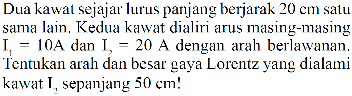 Dua kawat sejajar lurus panjang berjarak  20 cm  satu sama lain. Kedua kawat dialiri arus masing-masing  I1=10 A  dan  I2=20 A  dengan arah berlawanan. Tentukan arah dan besar gaya Lorentz yang dialami kawat  I2  sepanjang  50 cm  !