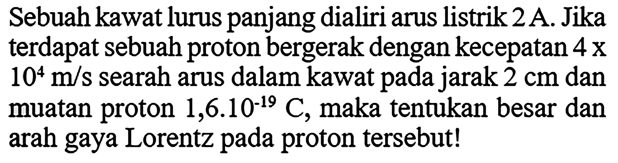 Sebuah kawat lurus panjang dialiri arus listrik  2 A . Jika terdapat sebuah proton bergerak dengan kecepatan  4x10^4 m/s  searah arus dalam kawat pada jarak  2 cm  dan muatan proton  1,6.10^(-19) C , maka tentukan besar dan arah gaya Lorentz pada proton tersebut!