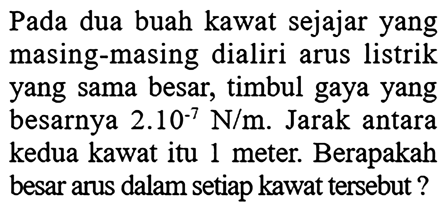 Pada dua buah kawat sejajar yang masing-masing dialiri arus listrik yang sama besar, timbul gaya yang besarnya  2.10^(-7) N/m . Jarak antara kedua kawat itu 1 meter. Berapakah besar arus dalam setiap kawat tersebut?