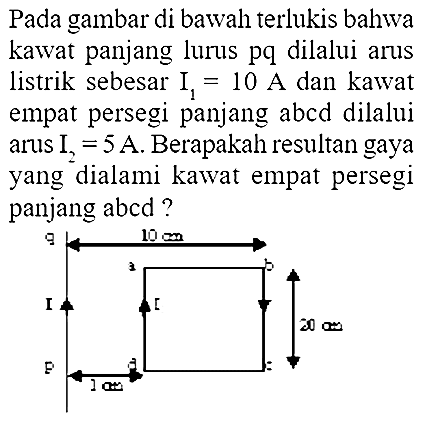 Pada gambar di bawah terlukis bahwa kawat panjang lurus pq dilalui arus listrik sebesar  I1=10 A  dan kawat empat persegi panjang abcd dilalui arus  I2=5 A. Berapakah resultan gaya yang dialami kawat empat persegi panjang abcd ? q 10 cm a b I t 20 cm p d c 3 cm 