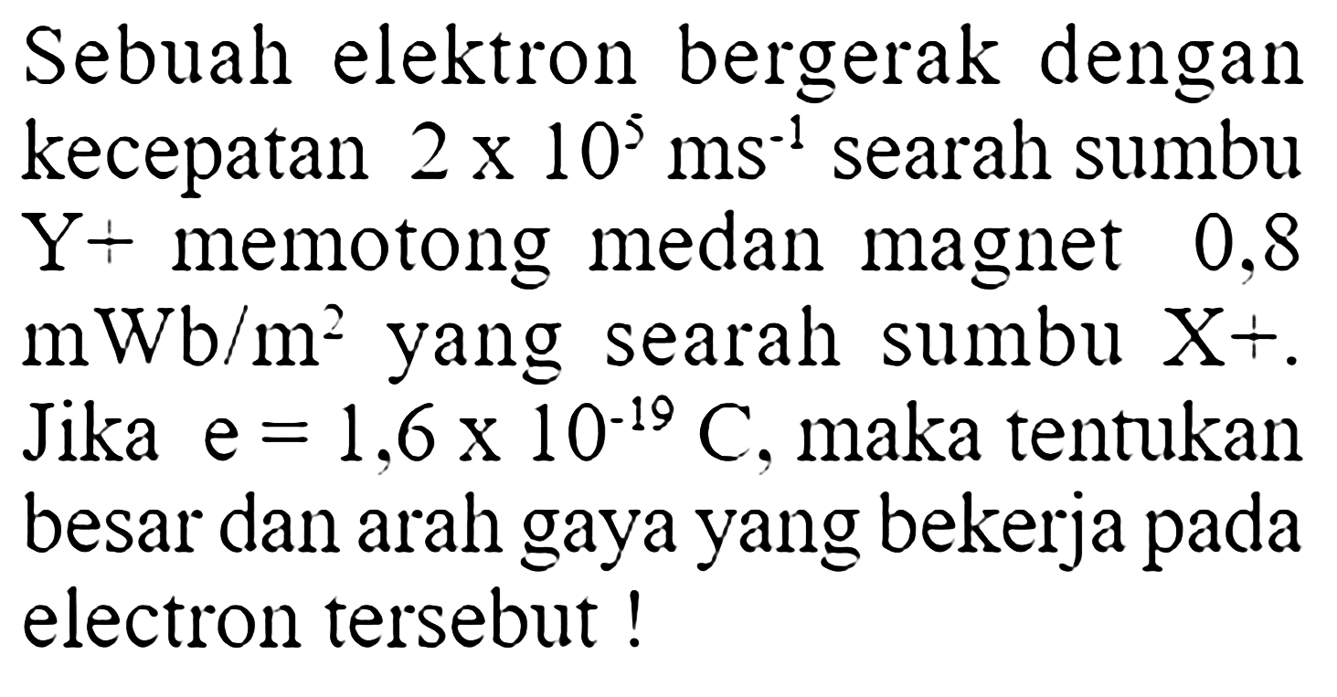 Sebuah elektron bergerak dengan kecepatan  2x10^5 ms^(-1)  searah sumbu  Y+  memotong medan magnet 0,8 mWb/m^2  yang searah sumbu  X^+ . Jika e=1,6 x 10^(-19) C , maka tentukan besar dan arah gaya yang bekerja pada electron tersebut!