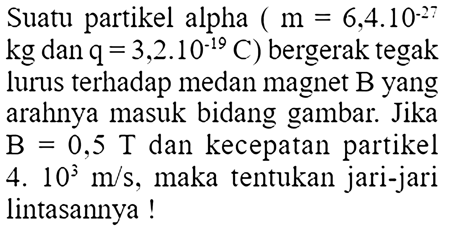 Suatu partikel alpha  (m=6,4.10^(-27).   kg  dan  q=3,2.10^(-19) C) bergerak tegak lurus terhadap medan magnet  B  yang arahnya masuk bidang gambar. Jika  B=0,5 T  dan kecepatan partikel 4.10^3 m/s , maka tentukan jari-jari lintasannya !