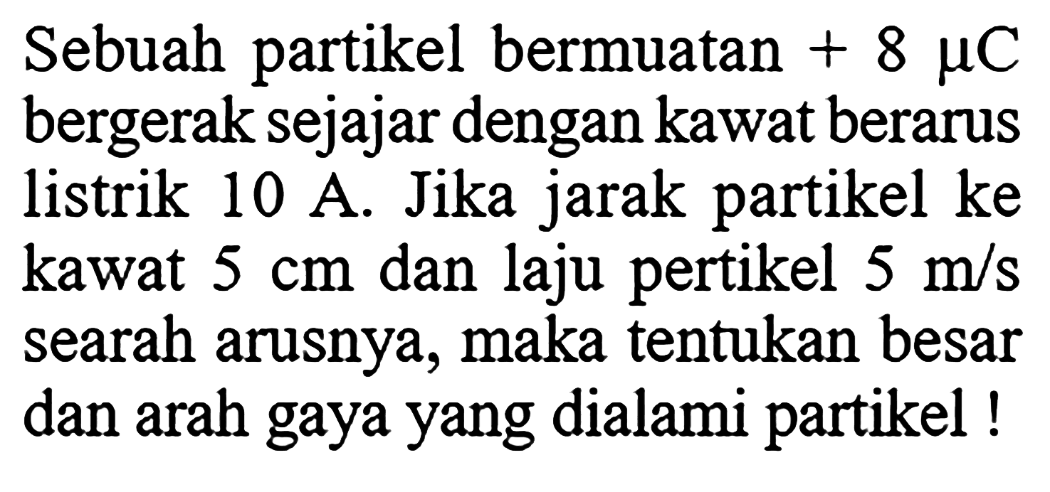 Sebuah partikel bermuatan  +8 muC  bergerak sejajar dengan kawat berarus listrik 10 A. Jika jarak partikel ke kawat  5 cm  dan laju pertikel  5 m/s  searah arusnya, maka tentukan besar dan arah gaya yang dialami partikel!