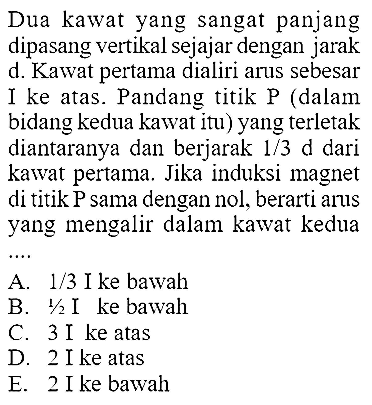 Dua kawat yang sangat panjang dipasang vertikal sejajar dengan jarak d. Kawat pertama dialiri arus sebesar I ke atas. Pandang titik P (dalam bidang kedua kawat itu) yang terletak diantaranya dan berjarak  1/3 d dari kawat pertama. Jika induksi magnet di titik P sama dengan nol, berarti arus yang mengalir dalam kawat kedua ... A. 1/3  I ke bawah B. 1/2  I ke bawah C. 3 I ke  atas D. 2 I ke atas E. 2 I ke bawah 
