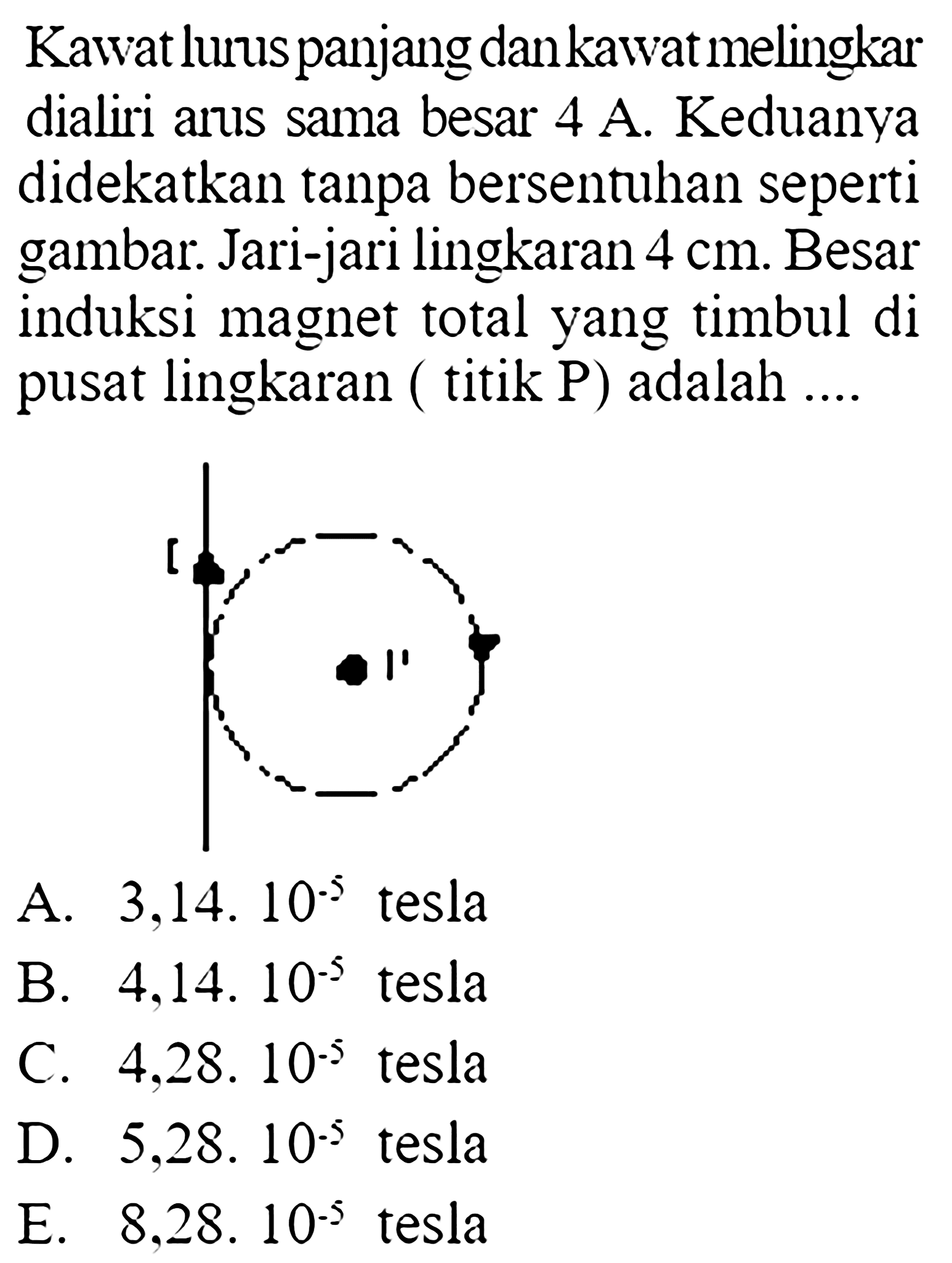 Kawat lurus panjang dan kawat melingkar dialiri arus sama besar 4 A. Keduanya didekatkan tanpa bersentuhan seperti gambar. Jari-jari lingkaran  4 cm . Besar induksi magnet total yang timbul di pusat lingkaran (titik P) adalah .... I P A.  3,14.10^(-5)  tesla B.  4,14.10^(-5)  tesla C.  4,28.10^(-5)  tesla D.  5,28.10^(-5)  tesla E.  8,28.10^(-5)  tesla 