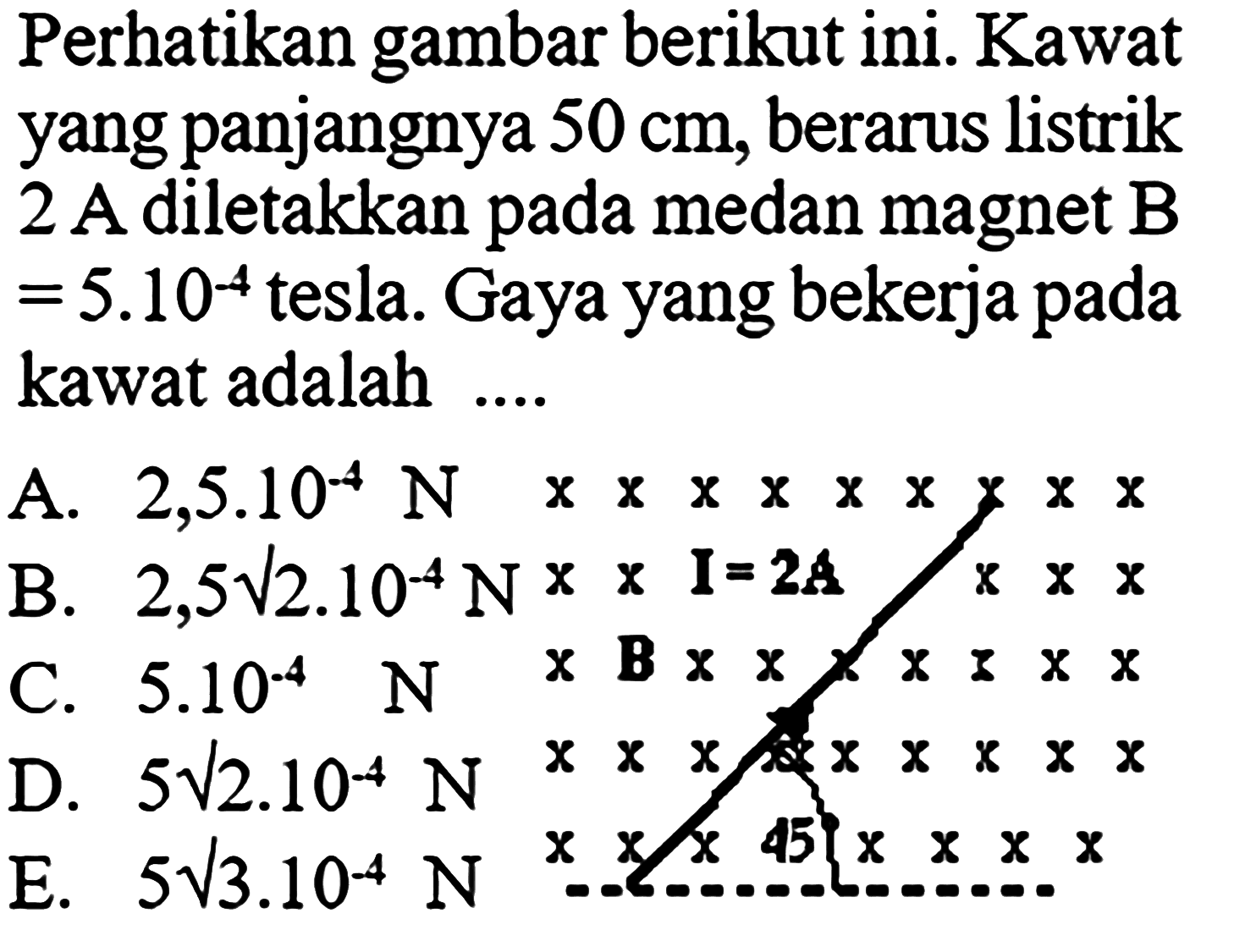 Perhatikan gambar berikut ini. Kawat yang panjangnya  50 cm , berarus listrik 2 A diletakkan pada medan magnet B=5.10^(-4)  tesla. Gaya yang bekerja pada kawat adalah .... I=2A B 45 A.  2,5.10^(-4) N   B.  2,5akar(2).10^(-4) N C.  5.10^(-4) N D.  5akar(2).10^(-4) N E.  5akar(3).10^(-4) N 