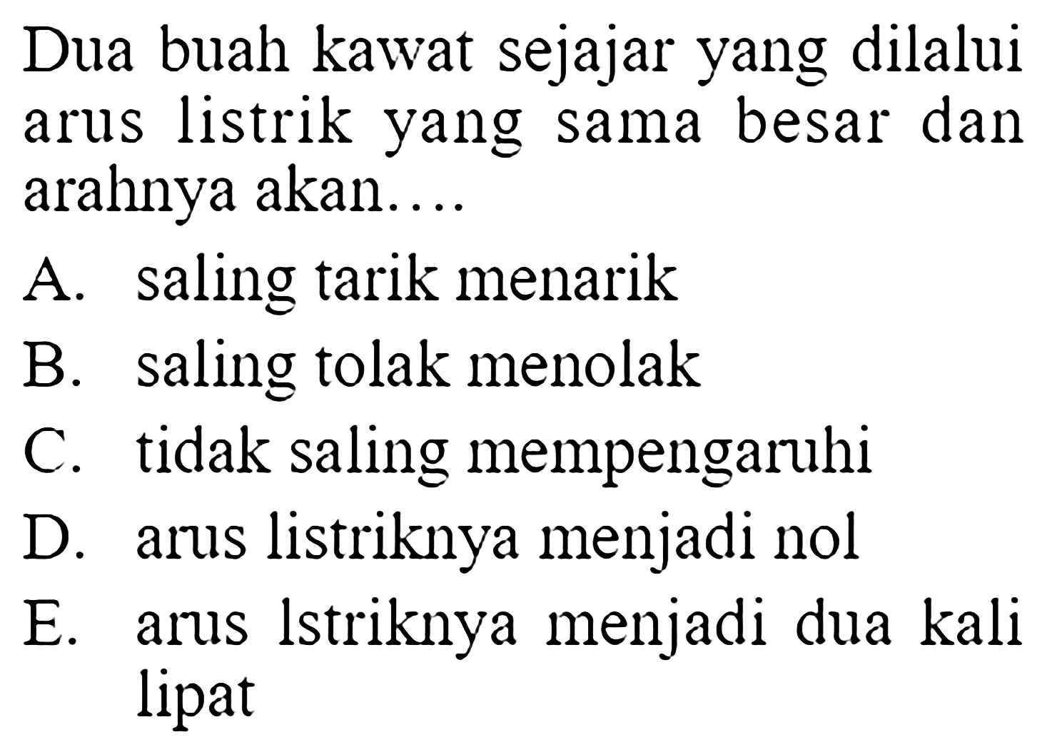 Dua buah kawat sejajar yang dilalui arus listrik yang sama besar dan arahnya akan.... A. saling tarik menarik B. saling tolak menolak C. tidak saling mempengaruhi D. arus listriknya menjadi nol  E. arus lstriknya menjadi dua kali lipat 