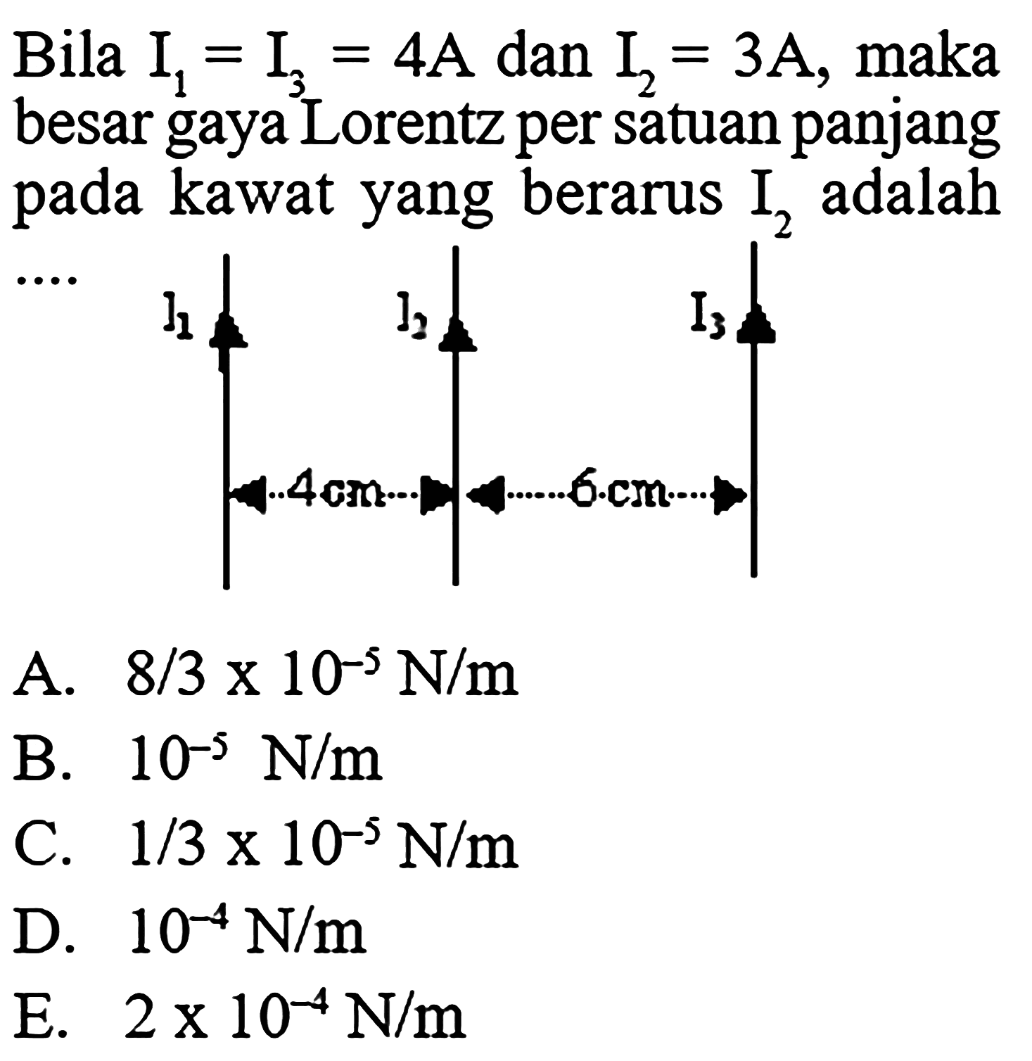 Bila  I1=I3=4 A  dan  I2=3 A , maka besar gaya Lorentz per satuan panjang pada kawat yang berarus  I2  adalah ... I1 I2 I3 4 cm 6 cm A.   8/3 x10^(-5) N/m B.  10^(-5) N/m C.  1/3 x10^(-5) N/m D.  10^(-4) N/m E.   2x10^(-4) N/m 