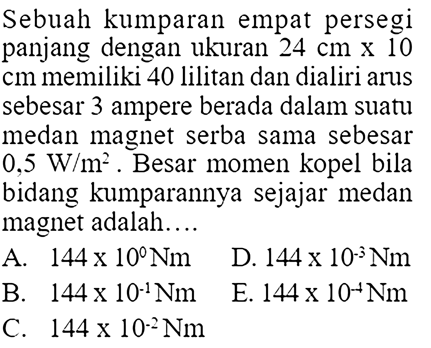 Sebuah kumparan empat persegi panjang dengan ukuran  24 cmx10 cm  memiliki 40 lilitan dan dialiri arus sebesar 3 ampere berada dalam suatu medan magnet serba sama sebesar  0,5 W/m^2 . Besar momen kopel bila bidang kumparannya sejajar medan magnet adalah....