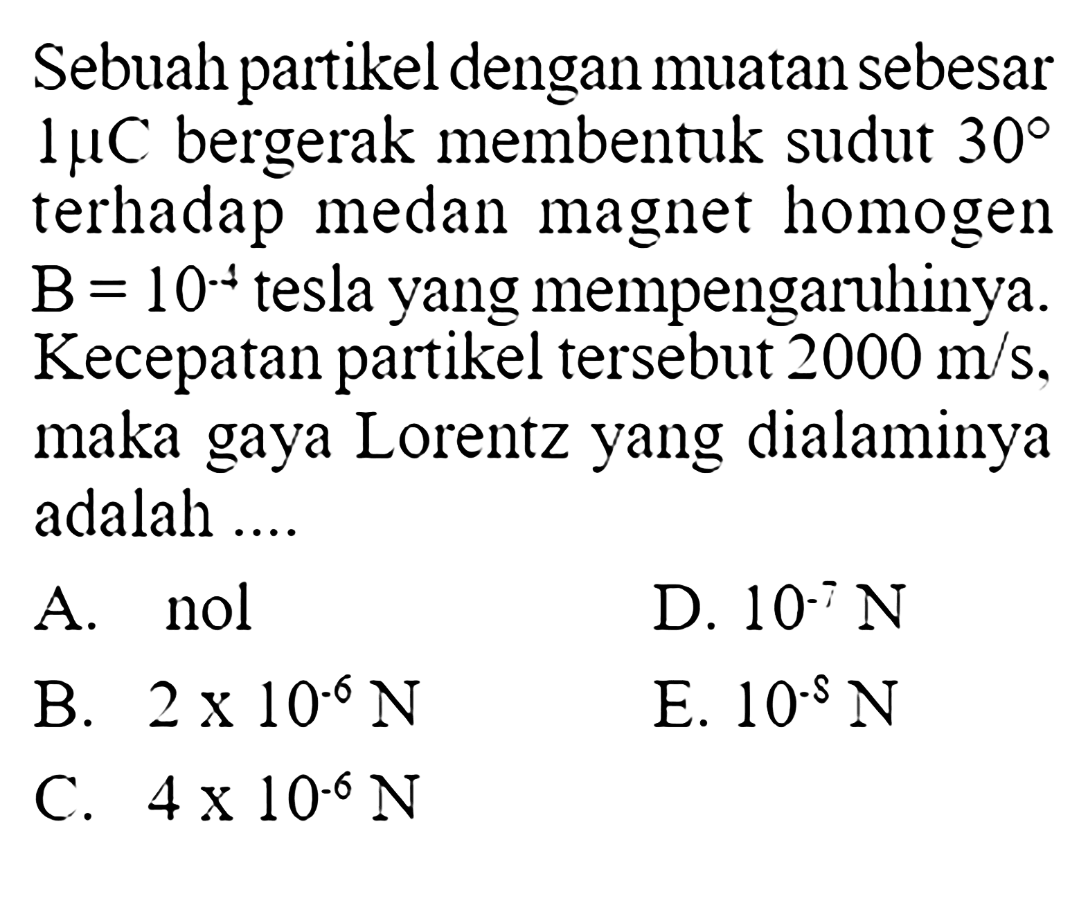 Sebuah partikel dengan muatan sebesar 1 muC  bergerak membentuk sudut 30 terhadap medan magnet homogen B=10^(-4) tesla yang mempengaruhiny. Kecepatan partikel tersebut  2000 m/s , maka gaya Lorentz yang dialaminya adalah ....
