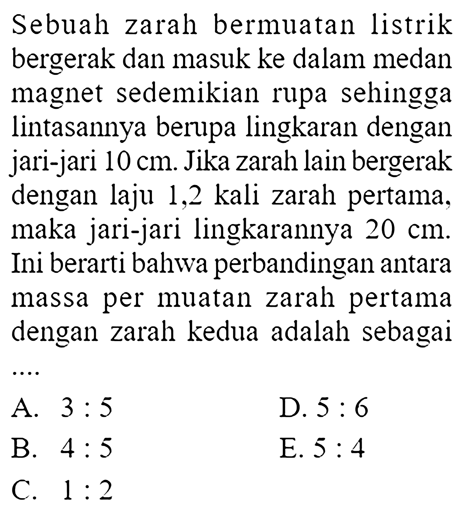 Sebuah zarah bermuatan listrik bergerak dan masuk ke dalam medan magnet sedemikian rupa sehingga lintasannya berupa lingkaran dengan jari-jari  10 cm . Jika zarah lain bergerak dengan laju 1,2 kali zarah pertama, maka jari-jari lingkarannya  20 cm . Ini berarti bahwa perbandingan antara massa per muatan zarah pertama dengan zarah kedua adalah sebagai ...