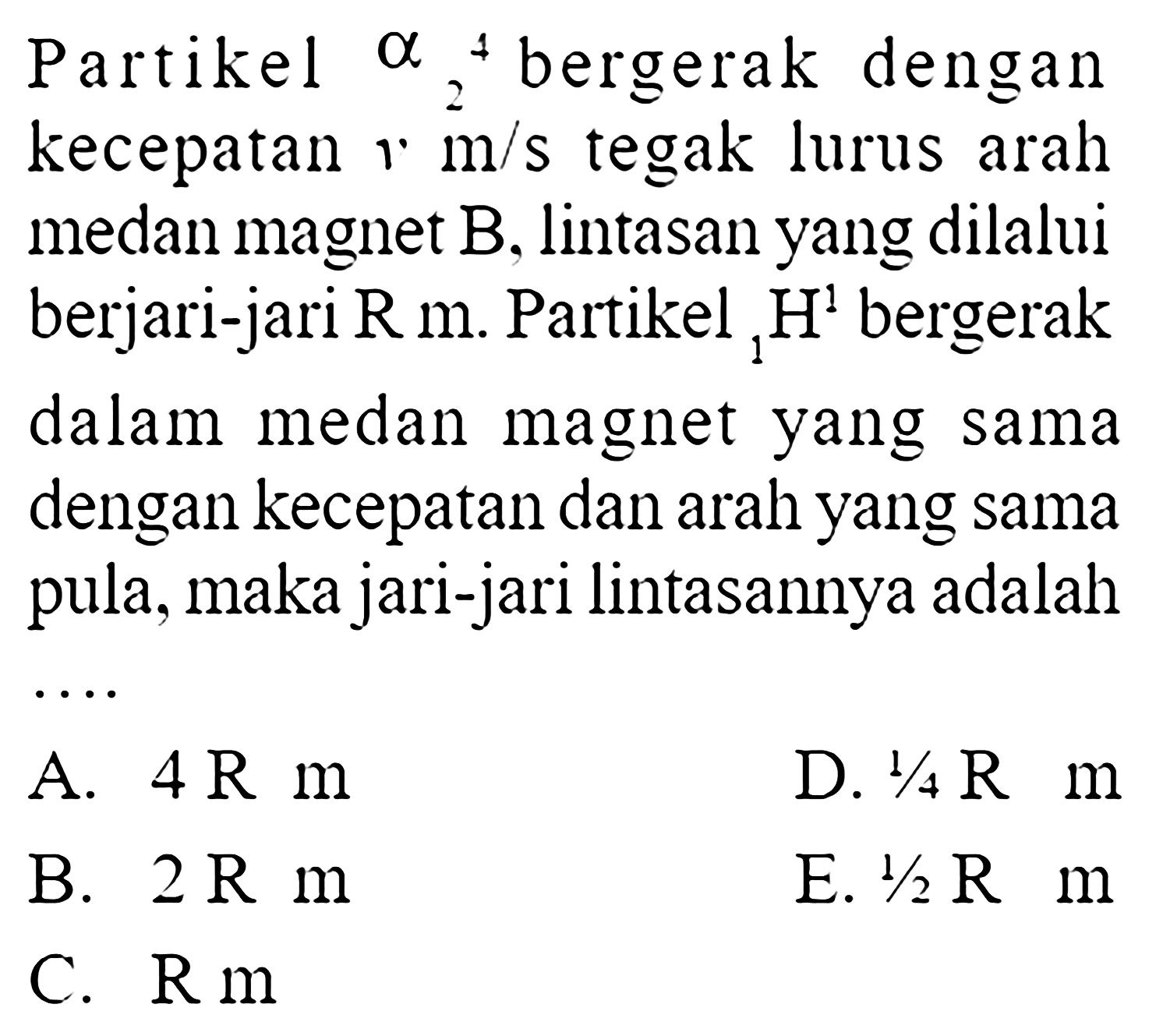 Partike  4 alpha 2  bergerak dengankecepatan  m/s  tegak lurus arahmedan magnet  B , lintasan yang dilaluiberjari-jari  R m . Partikel  1 H 1  bergerakdalam medan magnet yang samadengan kecepatan dan arah yang samapula, maka jari-jari lintasannya adalah ...